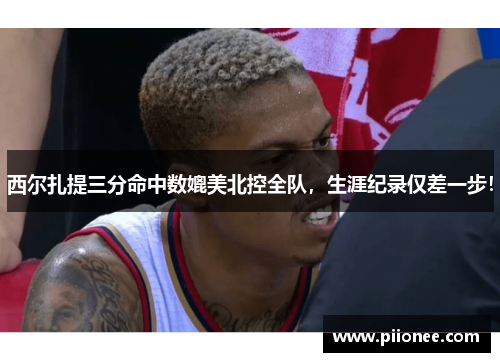 西尔扎提三分命中数媲美北控全队，生涯纪录仅差一步！